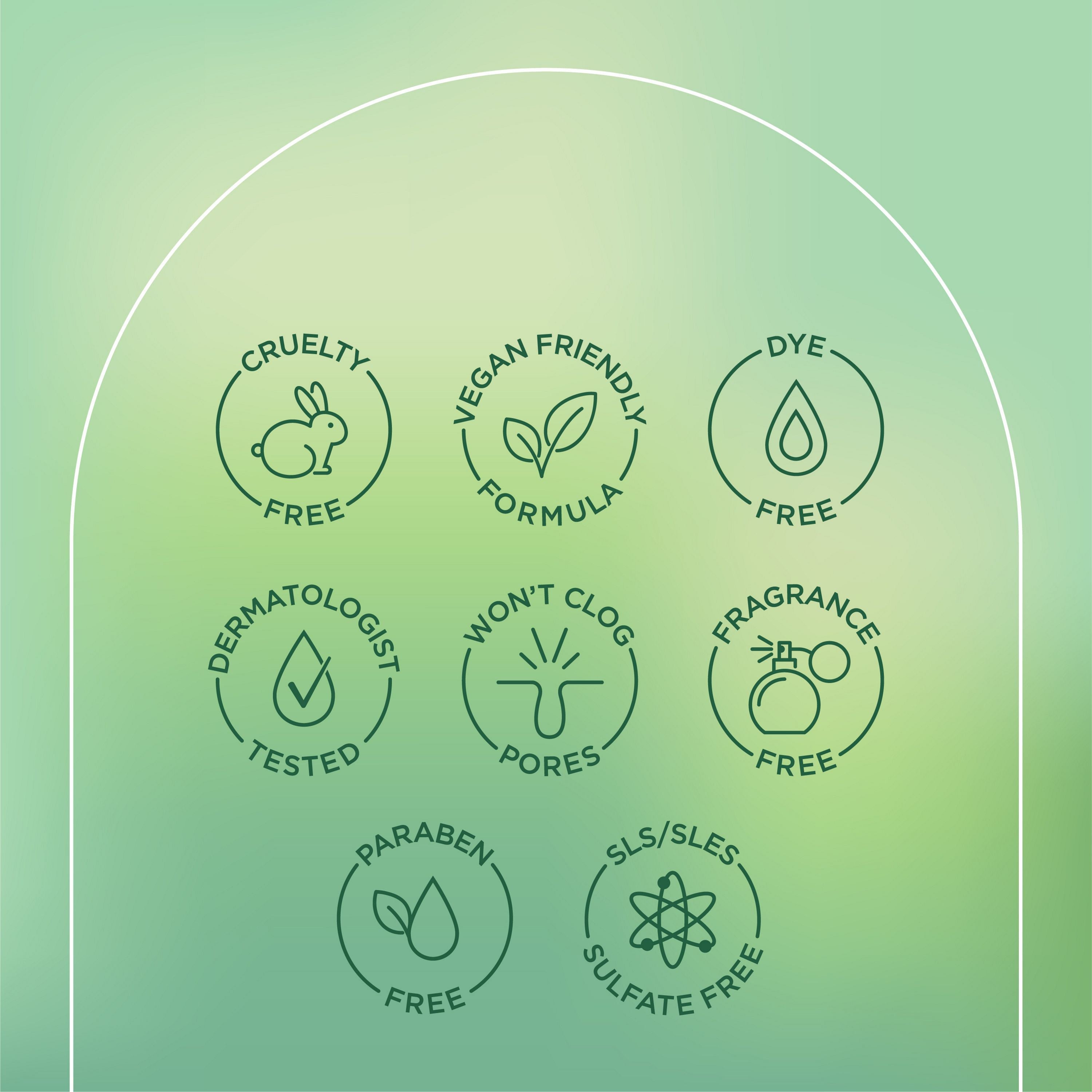 English: Cruelty free, vegan friendly formula, dye free, dermatologist tested, won’t clog pores, fragrance free, paraben free, SLS/SLES sulphate free Français: Sans cruauté envers les animaux, formule végane, sans colorant, éprouvé par des dermatologues, n’obstrue pas les pores, sans parfum, sans parabènes, sans SLS/SLES