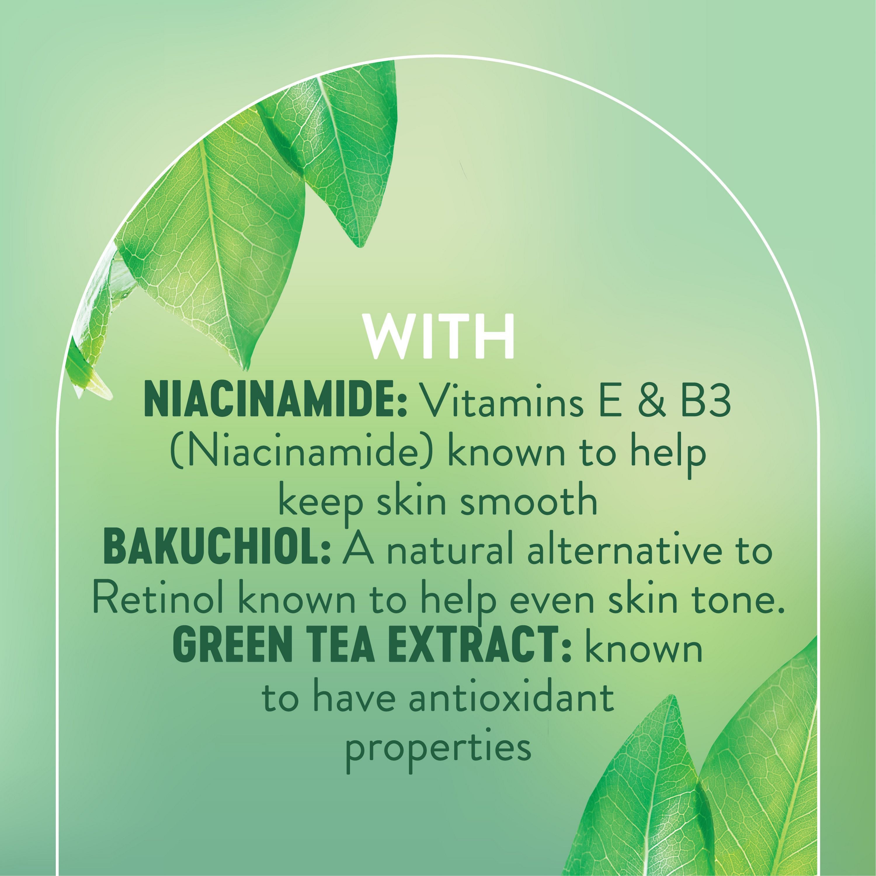 English: With Niacinamide: Vitamins E & B3 (Niacinamide) known to keep skin smooth. Bakuchiol: A natural alternative to Retinol known to help even skin tone. Green tea extract: known to have antioxidant properties Français: Avec niacinamide : vitamines E et B3 (niacinamide), reconnues pour garder la peau lisse. Bakuchiol : un substitut naturel au rétinol pour aider à uniformiser le teint Extrait de thé vert : reconnu pour ses propriétés antioxydantes.