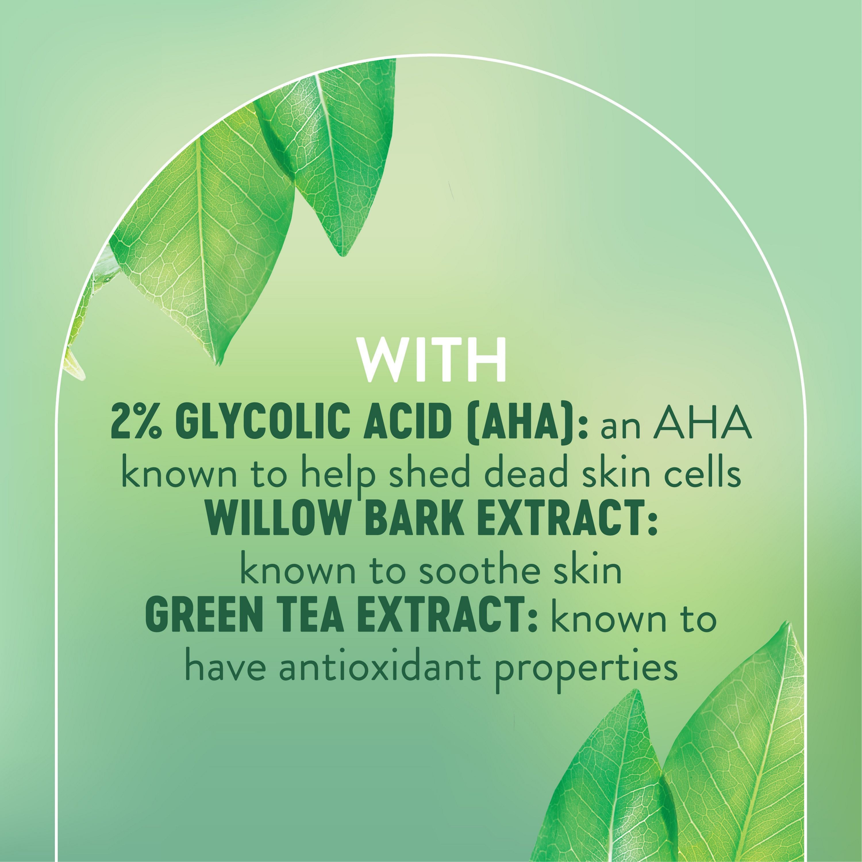 English: With 2% glycolic acid (AHA): an AHA known to help shed dead skin cells. Willow bark extract: known to soothe skin. Green tea extract: known to have antioxidant properties Français: Avec 2 % d’acide glycolique (AHA) : un AHA reconnu pour éliminer les cellules mortes. Extrait d’écorce de saule : reconnu pour apaiser la peau. Extrait de thé vert : reconnu pour ses propriétés antioxydantes.