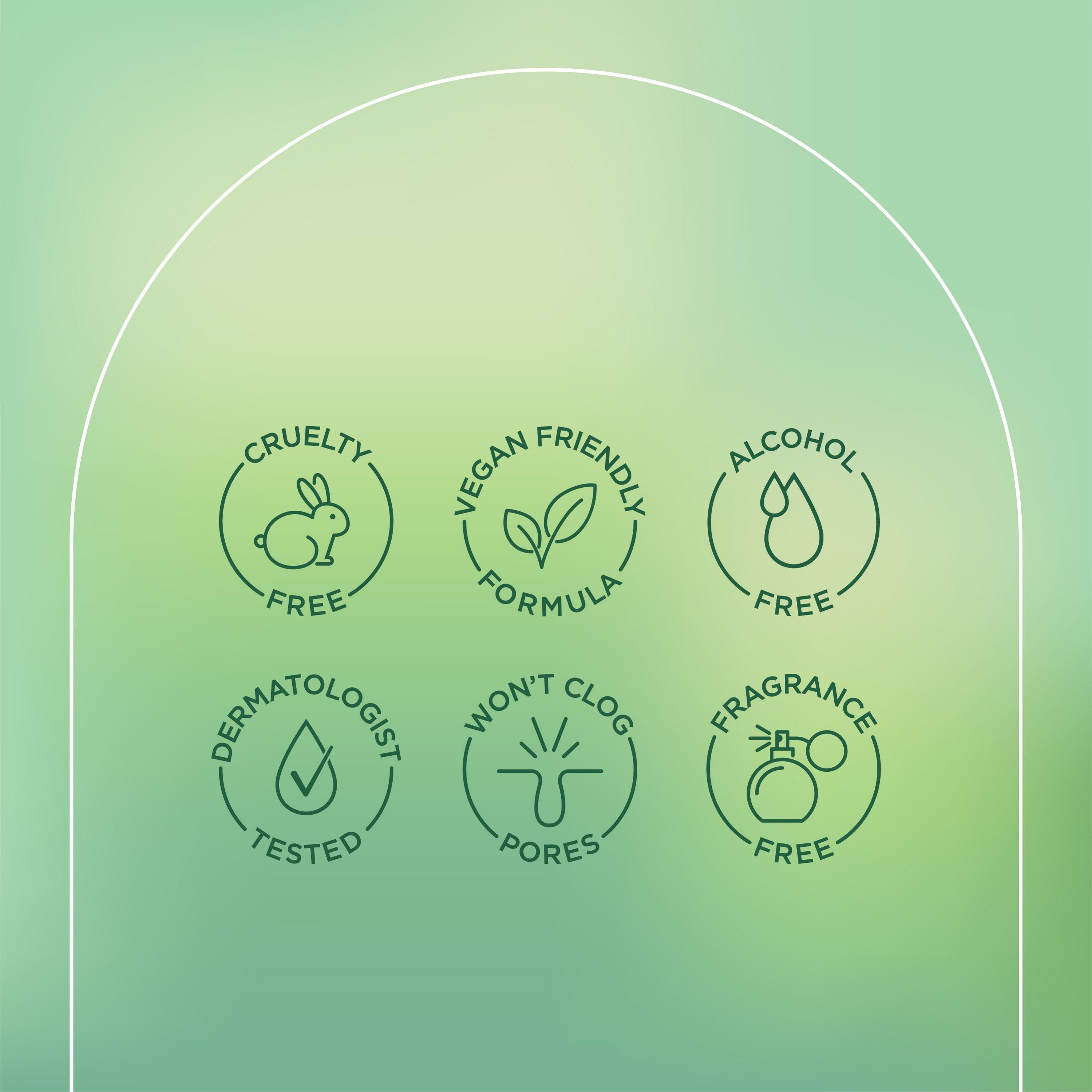 English: Cruelty free, vegan friendly formula, alcohol free, dermatologist tested, won’t clog pores, fragrance free. Français: Sans cruauté envers les animaux, formule végane, sans alcool, éprouvé par des dermatologues, n’obstrue pas les pores, sans parfum.