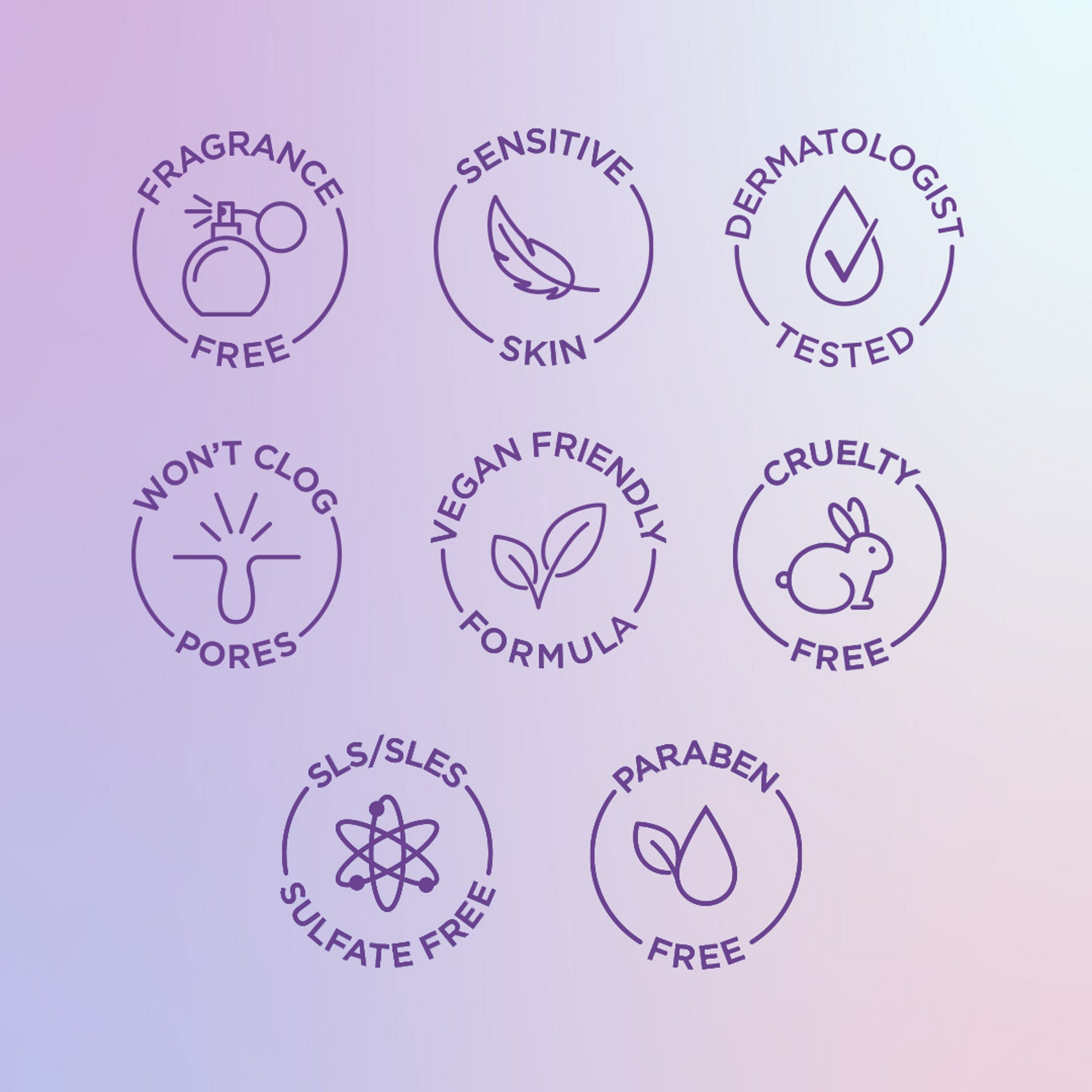 English: Fragrance free, sensitive skin, dermatologist tested, won’t clog pores, vegan friendly formula, cruelty free, SLS/SLES Sulfate free, paraben free Français: Sans parfum, pour peau sensible, éprouvé par des dermatologues, n’obstrue pas les pores, formule végane, sans cruauté envers les animaux, sans SLS/SLES, sans parabènes