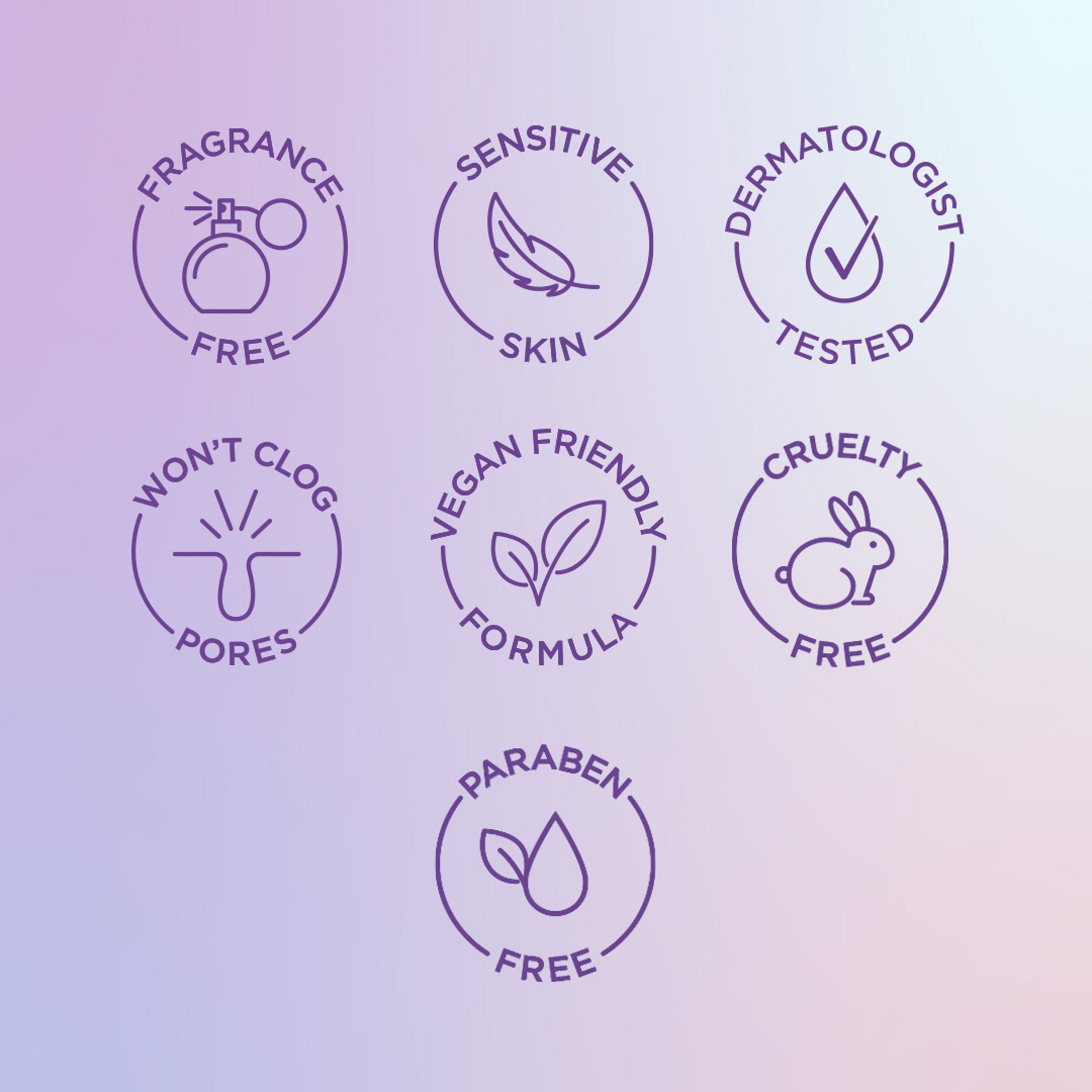 English: Fragrance free, sensitive skin, dermatologist tested, won’t clog pores, vegan friendly formula, cruelty free, paraben free Français: Sans parfum, pour peau sensible, éprouvé par des dermatologues, n’obstrue pas les pores, formule végane, sans cruauté envers les animaux, sans parabènes